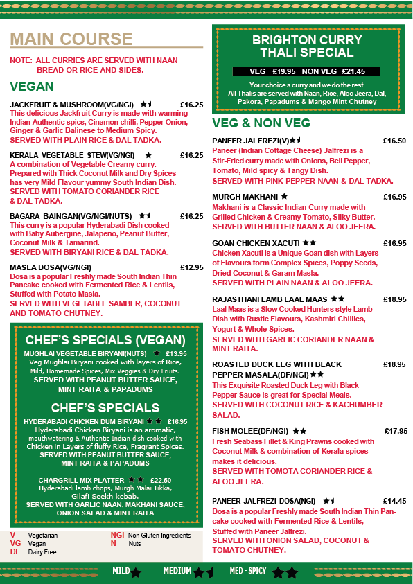 *10% discretionary service    charge will be added to your    bill. please let us know if you    would like us to remove it* RICE & BREAD                                                                                                                              RICE & BREAD                                                                                                                             PLAIN NAAN (VG)   3.25 BUTTER NAAN   3.50 GARLIC & CORIANDER NAAN (VG)  3.50 PESHWARI NAAN (VG)   3.95 PLAIN RICE (VG)    3.25 LEMON RICE (VG)   3.50 CUMIN PILAU RICE (VG)  3.50 CHILLI SPRING ONION NAAN  3.50 MUSHROOM & BROWN ONION RICE  3.95 CHEF'S SPECIALS    CHEF'S SPECIALS      HYDERABADI CHICKEN DUM BIRYANI  (NGI/N)     16.75 Hyderabadi chicken biryani is an aromatic, mouth  watering and authentic Indian dish cooked with  chicken in layers of fluﬀy rice, fragrant spices and   fried onions. SERVED WITH PEANUT BUTTER  SAUCE AND MINT RAITA ALONG WITH PAPADUMS. MUGHLAI VEGETABLE BIRYANI  (VG/NGI/N)       14.95 Veg mughlai biryani cooked with layer of rice,   mild, chef special home made spice with mix  veggies and dry fruits SERVED WITH PEANUT  BUTTER SAUCES AND MINT RAITA ALONG   WITH PAPADUMS. CHEFS SPECIAL MASALA DOSA (VG/NGI)      12.95 Dosa is a popular freshly made South Indian thin  pancake cooked with fermented rice and lentils,   stuﬀed with potato masala SERVED WITH VEGETABLE  SAMBAR, COCONUT & TOMATO CHUTNEY. CHARGRILLED MEAL DEAL  19.50 Grilled chicken leg, hyderabadi lamb chops SERVED WITH GARLIC & CORIANDER NAAN, MAKHANI SAUCE, CORN SALAD & RAITA. CHARGRILLED MIX PLATTER   22.50 Grilled chicken leg, hyderabadi lamb chops.   Hariyali chicken tikka SERVED WITH GARLIC   & CORIANDER NAAN, MAKHANI SAUCE, CORN SALAD & RAITA. CURRIES WITH SIDES  CURRIES WITH SIDES  All curries served with naan/rice and sides KADAI VEG CURRY (VG/NGI)    16.25 Garden fresh vegetables cooked with rich  aromatic home made spices SERVED WITH  MUSHROOM PILAU RICE & DAL TADKA.     MUSHROOM & CHICKPEAS CURRY  (VG/NGI)  16.25    A warming creamy and tasty curry, cooked with coconut milk and ground spices SERVED WITH CUMIN PILAU RICE & DAL TADKA. BAGARA BAINGAN (VG/Nuts)   16.25    Bagara Baingan is a popular Hyderabadi dish  cooked with baby aubergine, peanut, coconut   and tamarind SERVED WITH PLAIN RICE &  DAL TADKA. PALAK PANEER (V)          16.25 A signature dish made with tender paneer (Indian cottage cheese) smooth creamy spinach and spices  SERVED WITH CHILLI SPRING ONION NAAN   & DAL TADKA. MURGH MAKHANI           16.95 Murgh makhani is an authentic Indian dish originated  in New Delhi made from chicken and spiced tomato,  butter and creamy sauce SERVED WITH BUTTER NAAN & ALOO JEERA. CHETTINAD CHICKEN           16.95 Chettinad chicken is one of the most popular  South Indian dishes made with coconut and chefs   special spices SERVED WITH BUTTER NAAN &  ALOO JEERA. LAMB ROGAN JOSH (DF)   19.50 A rich, highly spiced curry with lamb as the star Rick Steins homage to the classic recipe is packed with flavour SERVED WITH GARLIC AND CORIANDER NAAN & MINT RAITA.  MANGALORE FISH CURRY (NGI)       17.95 Fresh Bass fillet & King Prawns cooked with  coconut and tomato Mangalorean spices    SERVED WITH LEMON RICE & ALOO JEERA. MILD MED-SPICY MEDIUM V   Vegetarian    VG   Vegan DF   Dairy Free     NGI   Non Gluten Ingredients     N   Nuts  BRIGHTON CURRY   BRIGHTON CURRY  THAL THAL  I SPECIAL I SPECIAL VEG    18.50    NON VEG   19.25 Your choice of curry and we do the rest.   All Thalis served with naan, rice, aloo jeera, dal,  pakoras, papadums & raita. ** PLEASE LET YOUR SERVER     KNOW IF YOU DONT EAT     CHILLIES OR REQUIRE     MORE SPICE** ** PLEASE LET YOUR     SERVER KNOW IF YOU      HAVE ANY ALLERGIES     OR INTOLERANCE**